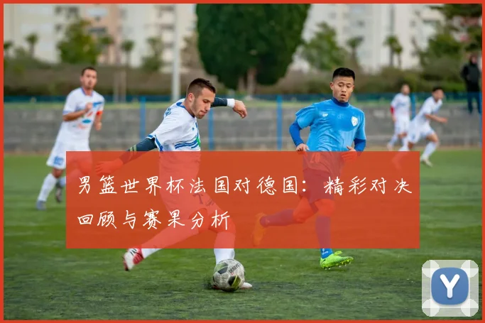 男篮世界杯法国对德国：精彩对决回顾与赛果分析