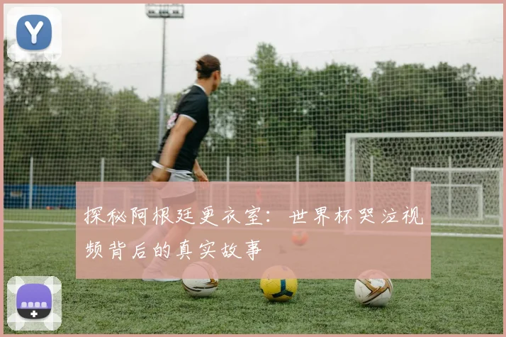 探秘阿根廷更衣室：世界杯哭泣视频背后的真实故事