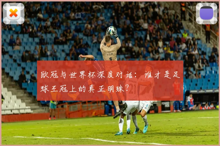 欧冠与世界杯深度对话：谁才是足球王冠上的真正明珠？