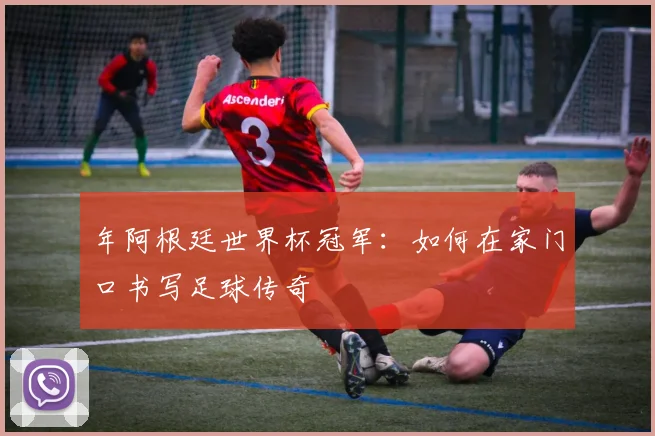 年阿根廷世界杯冠军：如何在家门口书写足球传奇