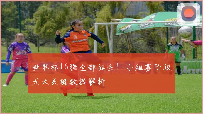 世界杯16强全部诞生！小组赛阶段五大关键数据解析