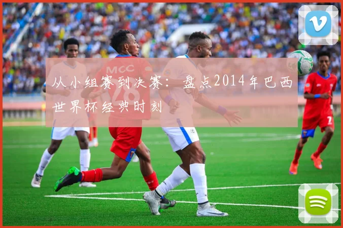 从小组赛到决赛:盘点2014年巴西世界杯经典时刻