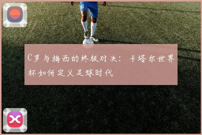 C罗与梅西的终极对决:卡塔尔世界杯如何定义足球时代