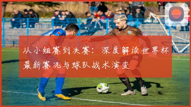 从小组赛到决赛:深度解读世界杯最新赛况与球队战术演变