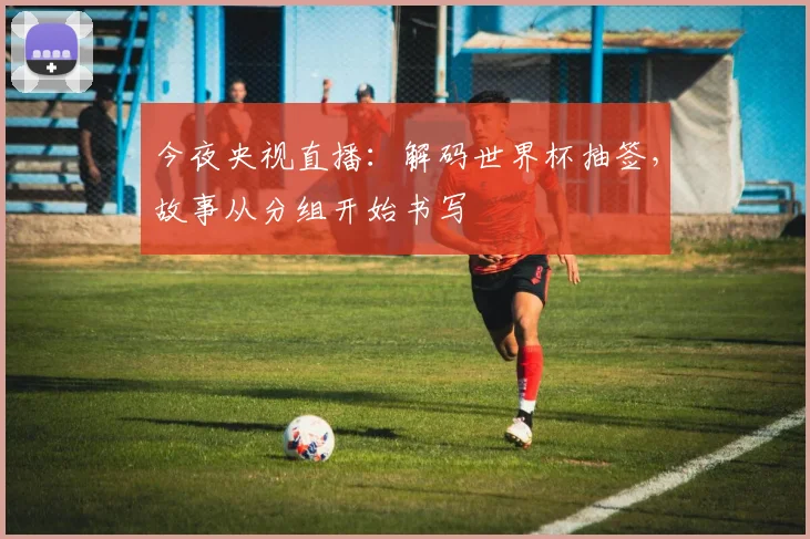今夜央视直播:解码世界杯抽签,故事从分组开始书写
