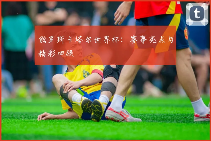 俄罗斯卡塔尔世界杯:赛事亮点与精彩回顾