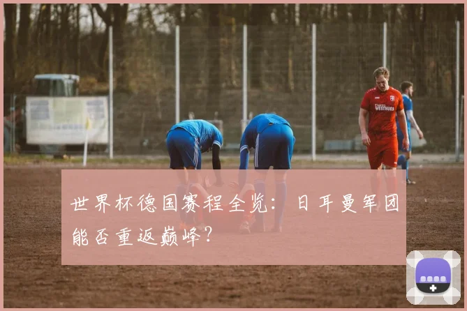 世界杯德国赛程全览:日耳曼军团能否重返巅峰?