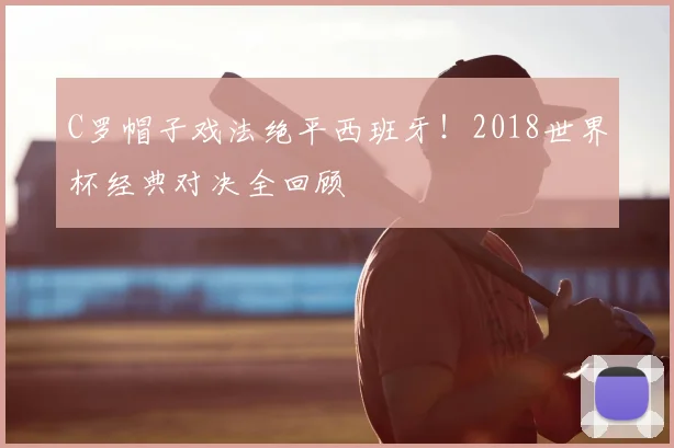 C罗帽子戏法绝平西班牙!2018世界杯经典对决全回顾