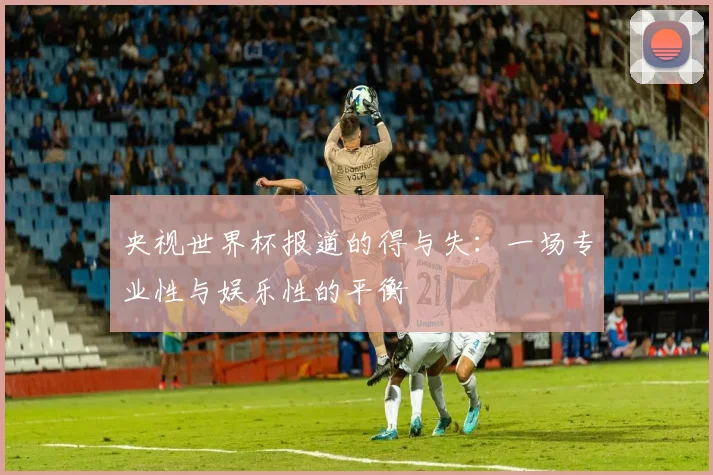 央视世界杯报道的得与失:一场专业性与娱乐性的平衡