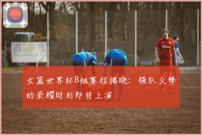 女篮世界杯B组赛程揭晓:强队交锋的荣耀时刻即将上演