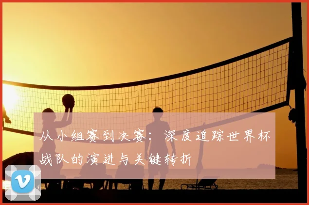 从小组赛到决赛:深度追踪世界杯战队的演进与关键转折