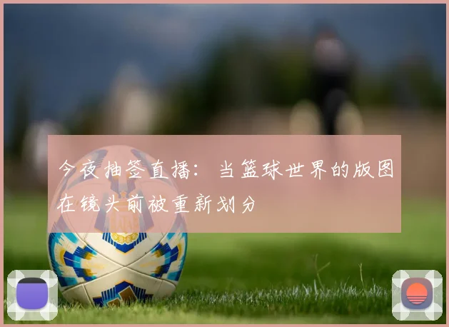 今夜抽签直播:当篮球世界的版图在镜头前被重新划分