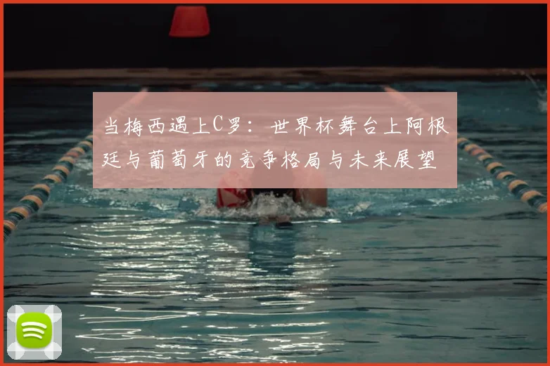 当梅西遇上C罗:世界杯舞台上阿根廷与葡萄牙的竞争格局与未来展望