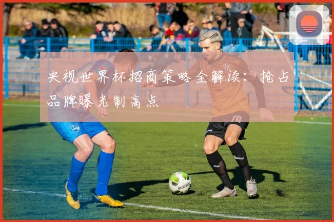 央视世界杯招商策略全解读:抢占品牌曝光制高点