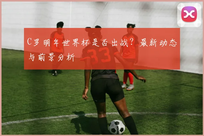 C罗明年世界杯是否出战?最新动态与前景分析