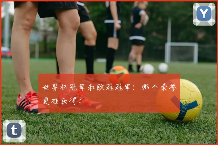 世界杯冠军和欧冠冠军:哪个荣誉更难获得?