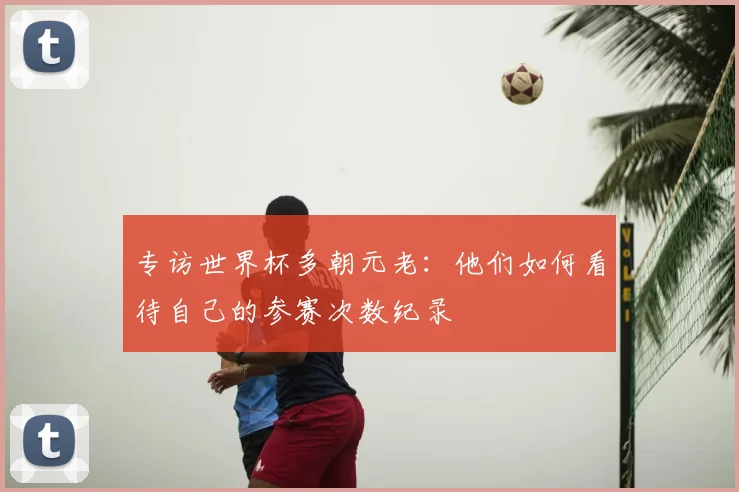 专访世界杯多朝元老:他们如何看待自己的参赛次数纪录