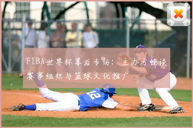 FIBA世界杯幕后专访:主办方畅谈赛事组织与篮球文化推广