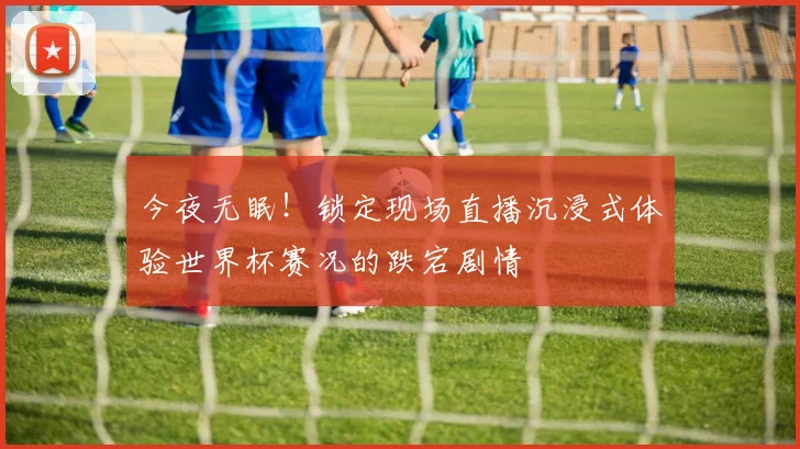 今夜无眠!锁定现场直播沉浸式体验世界杯赛况的跌宕剧情