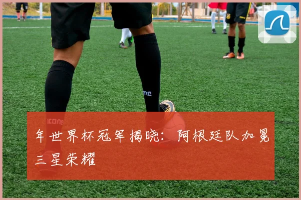 年世界杯冠军揭晓:阿根廷队加冕三星荣耀