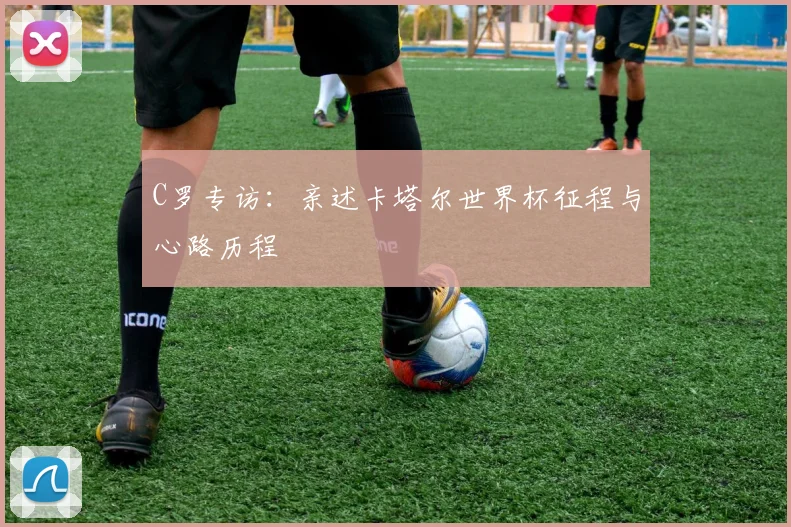 C罗专访:亲述卡塔尔世界杯征程与心路历程