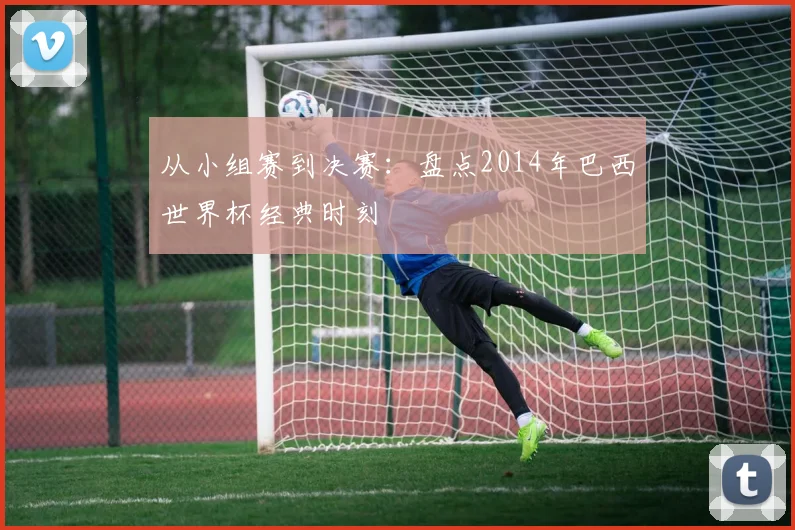从小组赛到决赛:盘点2014年巴西世界杯经典时刻