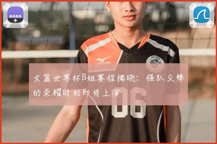 女篮世界杯B组赛程揭晓：强队交锋的荣耀时刻即将上演