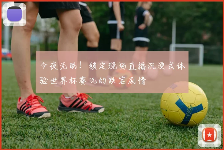 今夜无眠!锁定现场直播沉浸式体验世界杯赛况的跌宕剧情