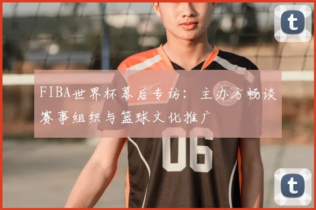 FIBA世界杯幕后专访：主办方畅谈赛事组织与篮球文化推广