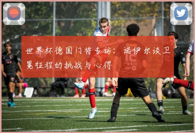 世界杯德国门将专访:诺伊尔谈卫冕征程的挑战与心得