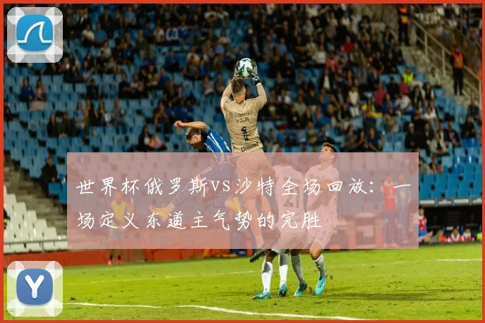 世界杯俄罗斯vs沙特全场回放:一场定义东道主气势的完胜