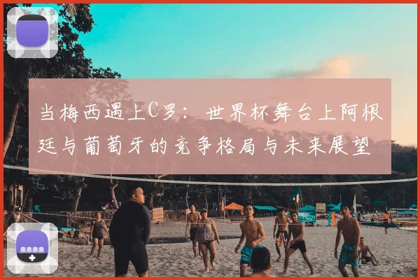 当梅西遇上C罗:世界杯舞台上阿根廷与葡萄牙的竞争格局与未来展望