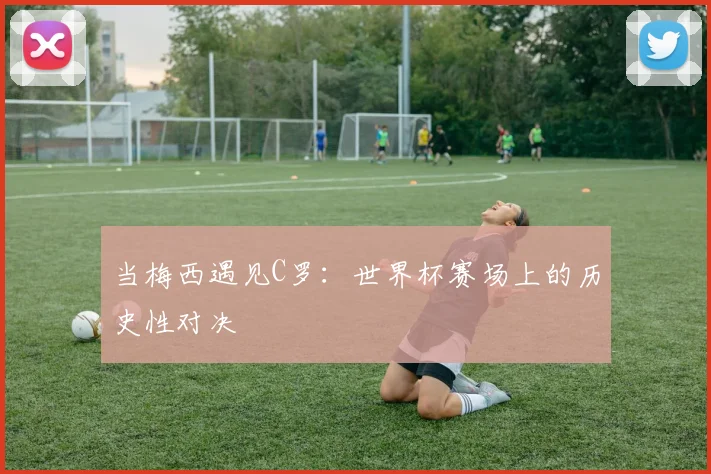 当梅西遇见C罗:世界杯赛场上的历史性对决