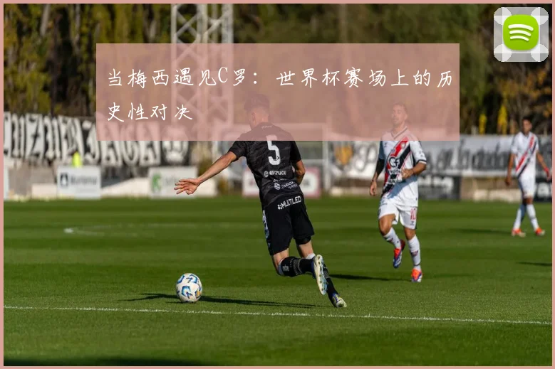当梅西遇见C罗:世界杯赛场上的历史性对决