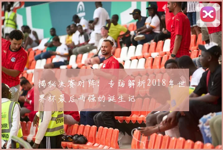 揭秘决赛对阵:专访解析2018年世界杯最后两强的诞生记