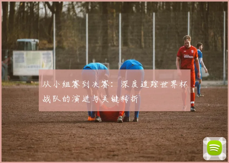 从小组赛到决赛:深度追踪世界杯战队的演进与关键转折
