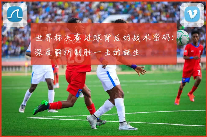 世界杯决赛进球背后的战术密码：深度解析制胜一击的诞生