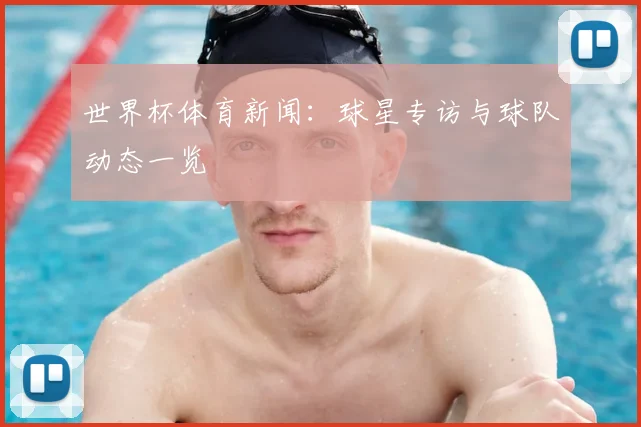 世界杯体育新闻：球星专访与球队动态一览