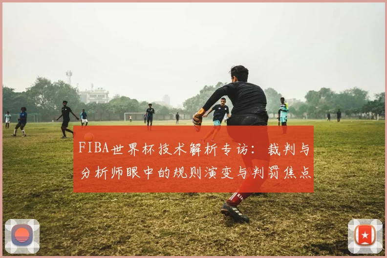 FIBA世界杯技术解析专访：裁判与分析师眼中的规则演变与判罚焦点